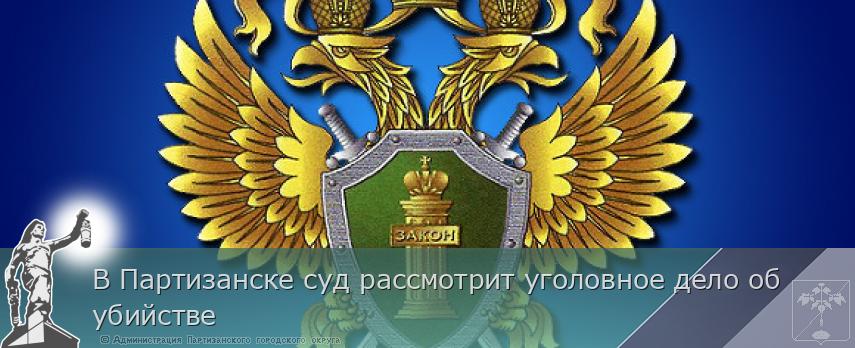 В Партизанске суд рассмотрит уголовное дело об убийстве | Администрация муниципального округа город Партизанск Приморского края Официальный сайт
