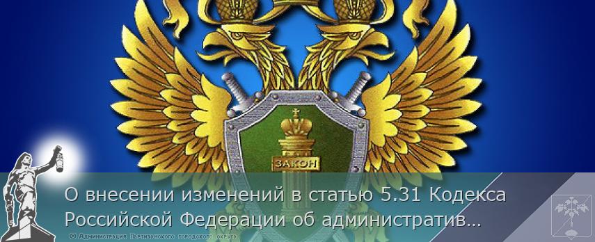 О внесении изменений в статью 5.31 Кодекса Российской Федерации об административных правонарушениях | Администрация муниципального округа город Партизанск Приморского края Официальный сайт О внесении изменений в статью 5.31 Кодекса Российской Федерации об административных правонарушениях | Администрация муниципального округа город Партизанск Приморского края Официальный сайт