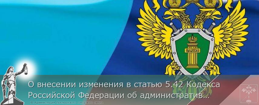 О внесении изменения в статью 5.42 Кодекса Российской Федерации об административных правонарушениях | Администрация муниципального округа город Партизанск Приморского края Официальный сайт О внесении изменения в статью 5.42 Кодекса Российской Федерации об административных правонарушениях | Администрация муниципального округа город Партизанск Приморского края Официальный сайт