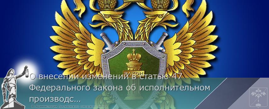 О внесении изменений в статью 47 Федерального закона об исполнительном производстве | Администрация муниципального округа город Партизанск Приморского края Официальный сайт О внесении изменений в статью 47 Федерального закона об исполнительном производстве | Администрация муниципального округа город Партизанск Приморского края Официальный сайт