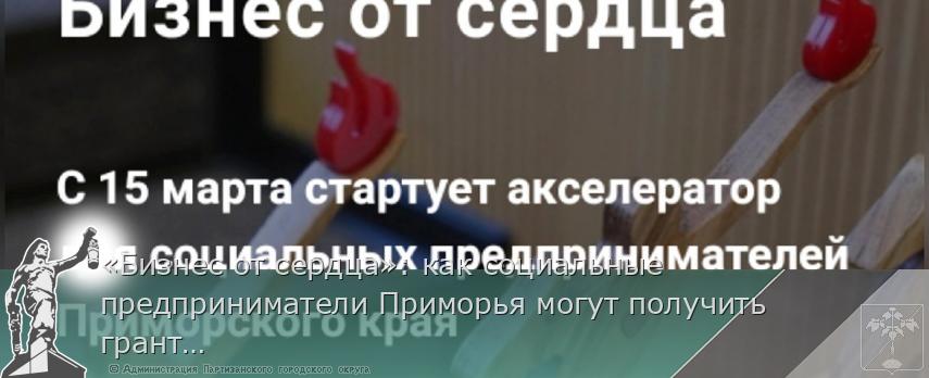 «Бизнес от сердца»: как социальные предприниматели Приморья могут получить грант на развитие | Администрация муниципального округа город Партизанск Приморского края Официальный сайт «Бизнес от сердца»: как социальные предприниматели Приморья могут получить грант на развитие | Администрация муниципального округа город Партизанск Приморского края Официальный сайт